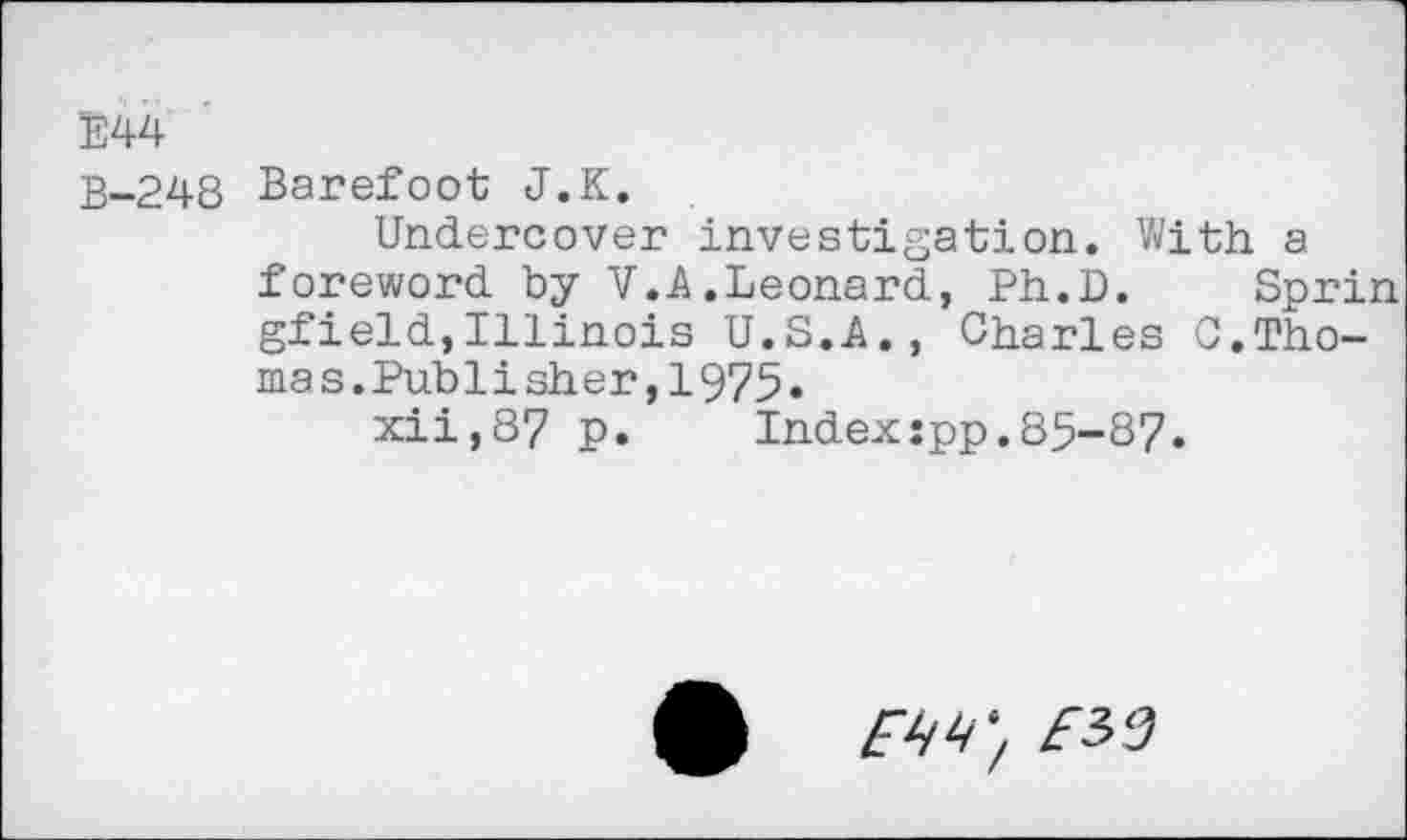 ﻿E44
B-248 Barefoot J.K.
Undercover investigation. With a foreword by V.A.Leonard, Ph.D. Sprin gfield,Illinois U.S.A., Charles C.Thomas. Publisher,1975.
xii,87 p. Index:pp.85-87.
£	£32